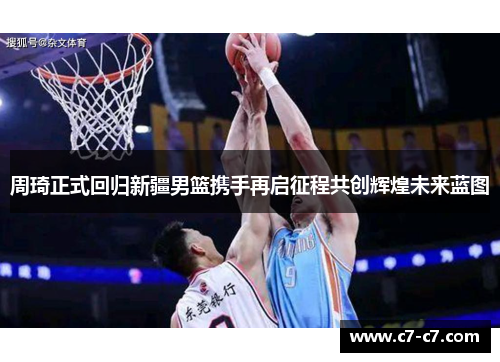 周琦正式回归新疆男篮携手再启征程共创辉煌未来蓝图 周琦正式回归新疆男篮携手再启征程共创辉煌未来蓝图