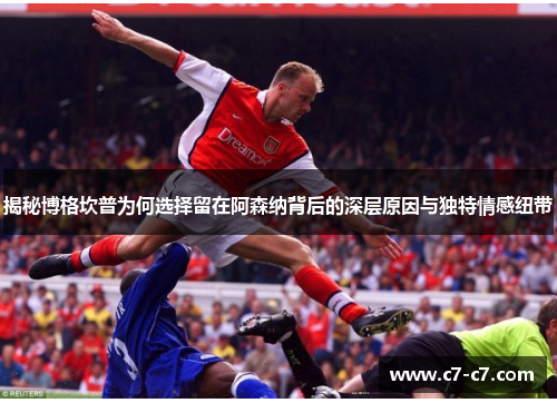 揭秘博格坎普为何选择留在阿森纳背后的深层原因与独特情感纽带